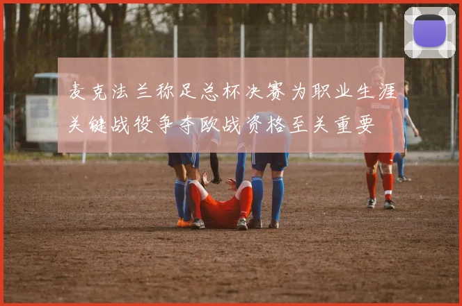 麦克法兰称足总杯决赛为职业生涯关键战役争夺欧战资格至关重要