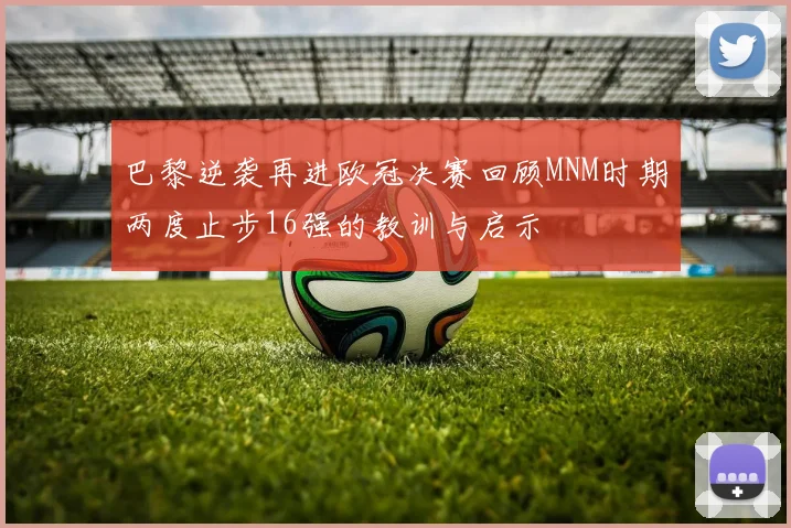 巴黎逆袭再进欧冠决赛回顾MNM时期两度止步16强的教训与启示