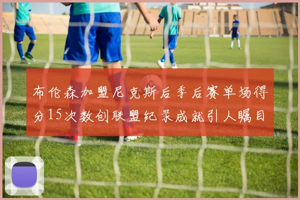 布伦森加盟尼克斯后季后赛单场得分15次数创联盟纪录成就引人瞩目