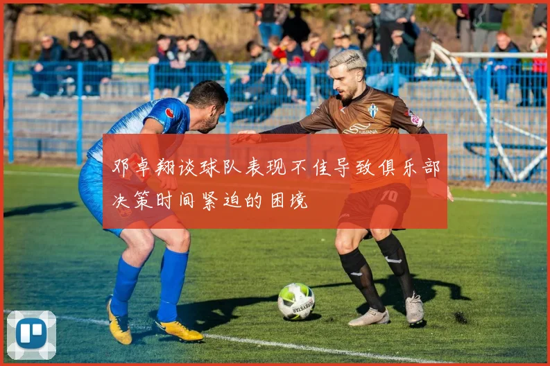 邓卓翔谈球队表现不佳导致俱乐部决策时间紧迫的困境