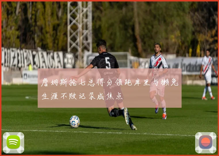 詹姆斯抢七总得分领跑库里与獭兔生涯不败记录成焦点