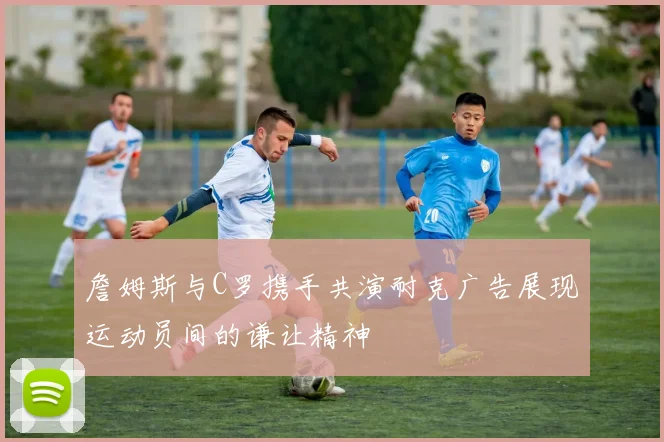 詹姆斯与C罗携手共演耐克广告展现运动员间的谦让精神