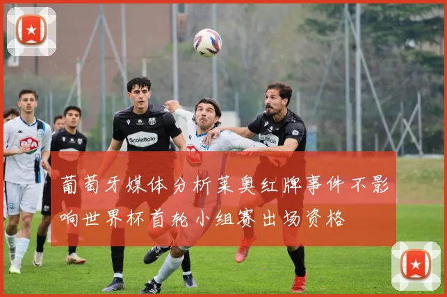 葡萄牙媒体分析莱奥红牌事件不影响世界杯首轮小组赛出场资格