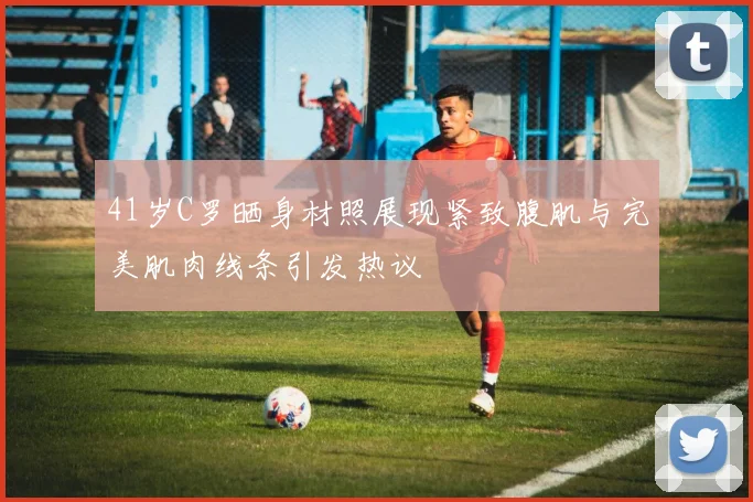 41岁C罗晒身材照展现紧致腹肌与完美肌肉线条引发热议