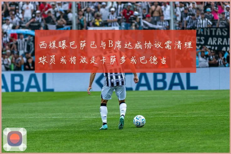 西媒曝巴萨已与B席达成协议需清理球员或将放走卡萨多或巴德吉