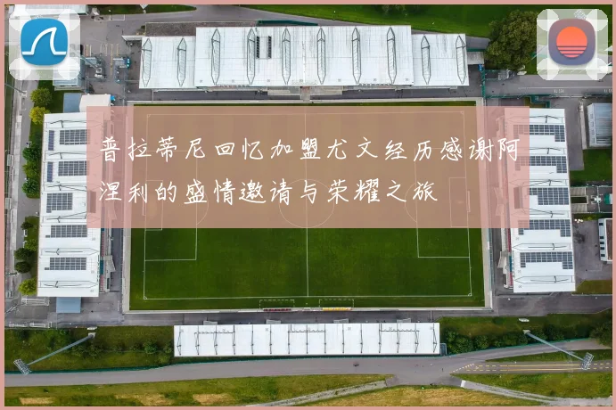 普拉蒂尼回忆加盟尤文经历感谢阿涅利的盛情邀请与荣耀之旅