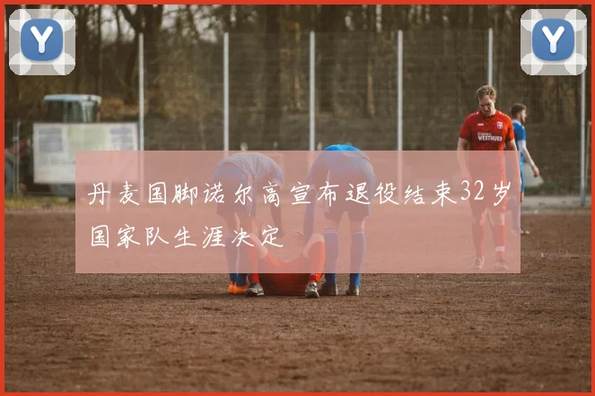 丹麦国脚诺尔高宣布退役结束32岁国家队生涯决定