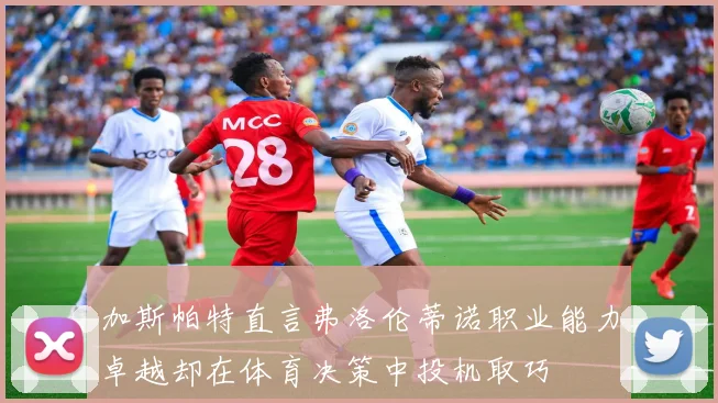 加斯帕特直言弗洛伦蒂诺职业能力卓越却在体育决策中投机取巧