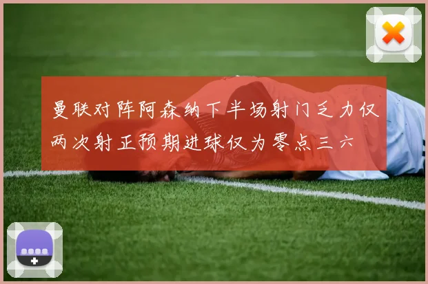 曼联对阵阿森纳下半场射门乏力仅两次射正预期进球仅为零点三六