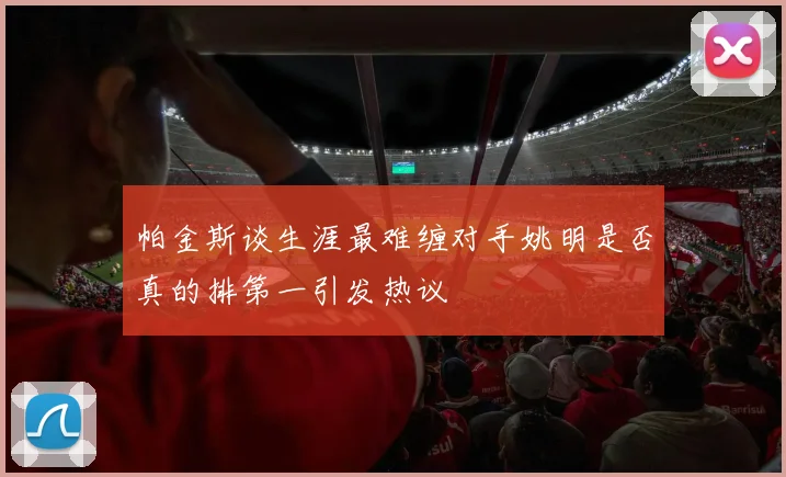 帕金斯谈生涯最难缠对手姚明是否真的排第一引发热议