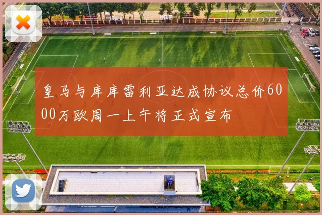 皇马与库库雷利亚达成协议总价6000万欧周一上午将正式宣布