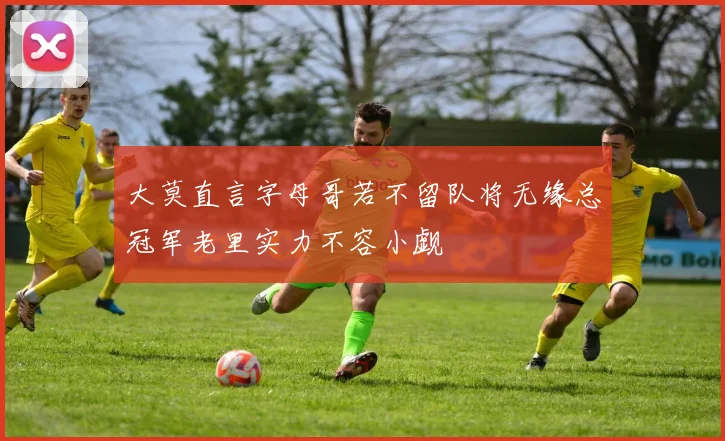 大莫直言字母哥若不留队将无缘总冠军老里实力不容小觑