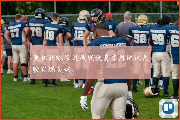 曼联新球场进展缓慢夏季用地谈判盼实现突破