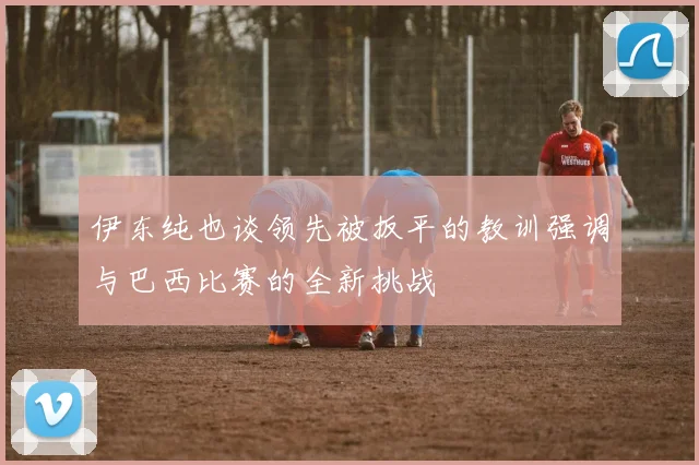 伊东纯也谈领先被扳平的教训强调与巴西比赛的全新挑战