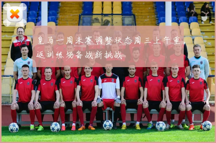 皇马一周未赛调整状态周三上午重返训练场备战新挑战