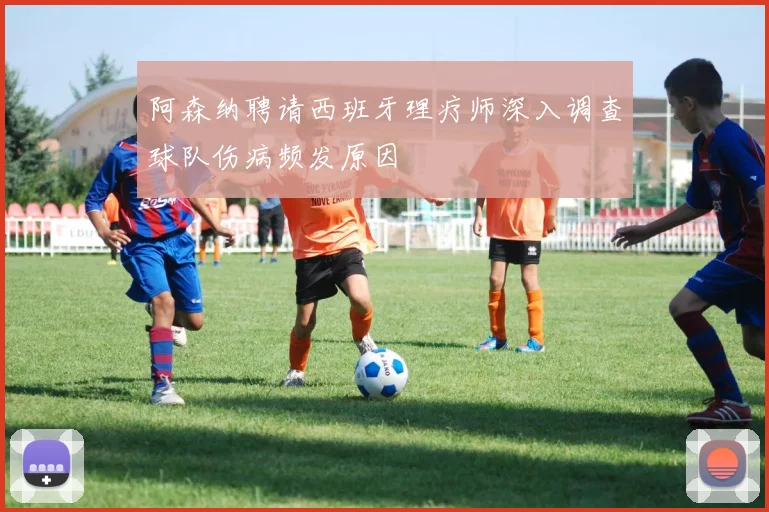 阿森纳聘请西班牙理疗师深入调查球队伤病频发原因